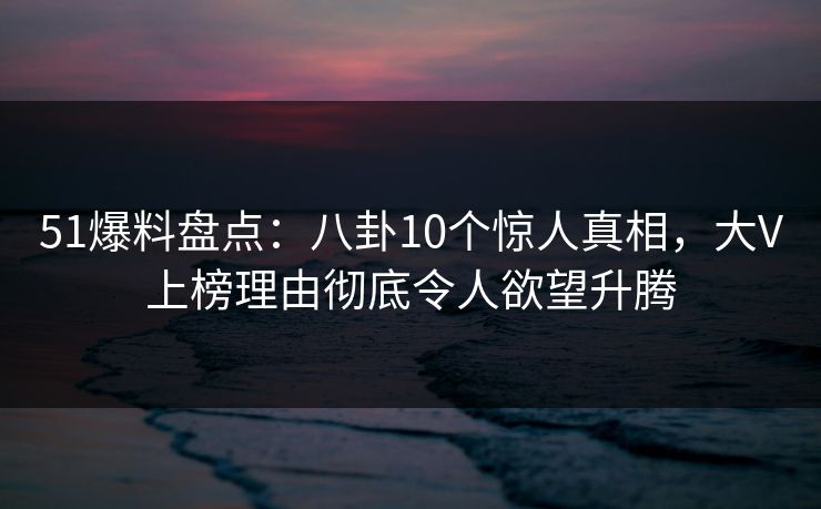 51爆料盘点：八卦10个惊人真相，大V上榜理由彻底令人欲望升腾