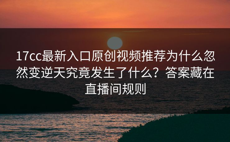 17cc最新入口原创视频推荐为什么忽然变逆天究竟发生了什么？答案藏在直播间规则