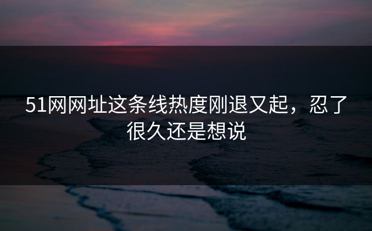 51网网址这条线热度刚退又起,忍了很久还是想说 51网网址这条线热度刚退又起,忍了很久还是想说