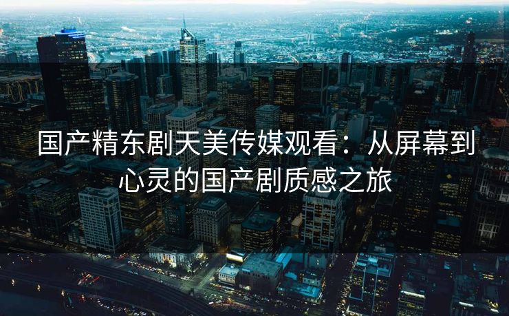国产精东剧天美传媒观看：从屏幕到心灵的国产剧质感之旅
