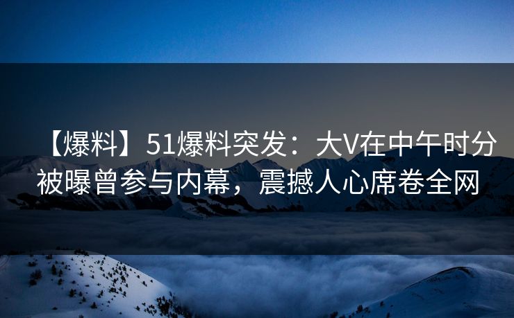 【爆料】51爆料突发：大V在中午时分被曝曾参与内幕，震撼人心席卷全网
