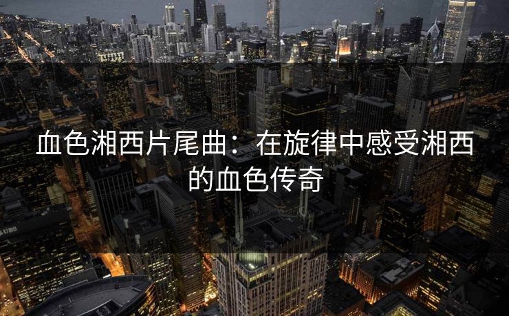 血色湘西片尾曲：在旋律中感受湘西的血色传奇