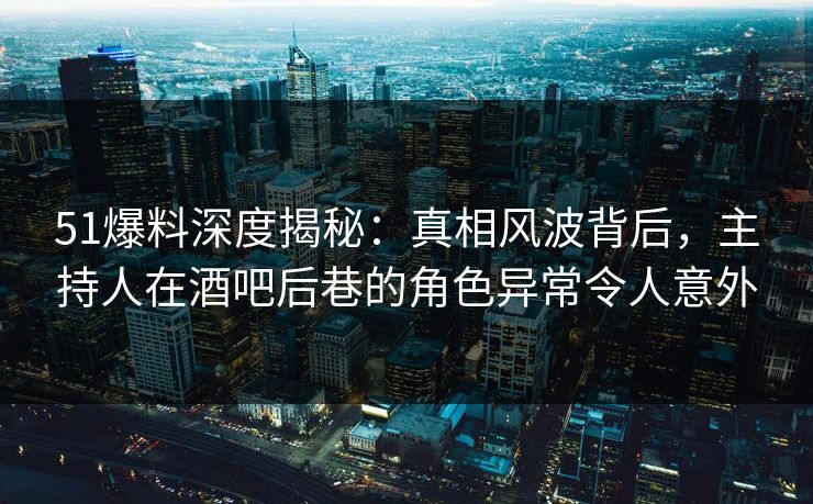 51爆料深度揭秘：真相风波背后，主持人在酒吧后巷的角色异常令人意外