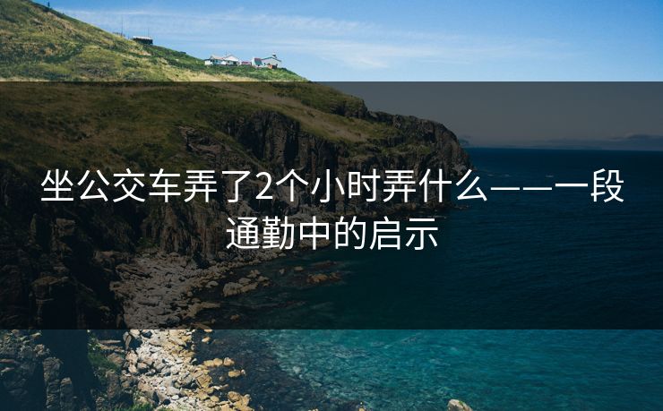 坐公交车弄了2个小时弄什么——一段通勤中的启示 坐公交车弄了2个小时弄什么——一段通勤中的启示