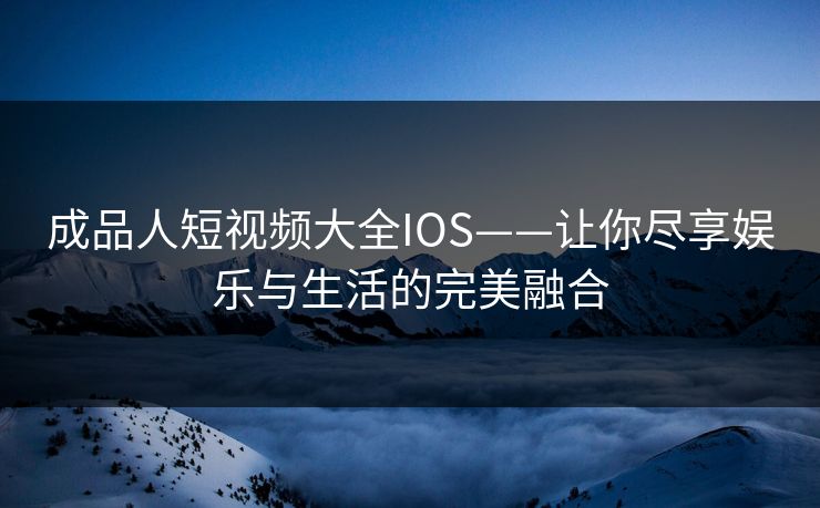 成品人短视频大全IOS——让你尽享娱乐与生活的完美融合