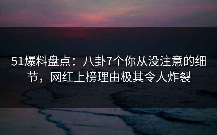 51爆料盘点：八卦7个你从没注意的细节，网红上榜理由极其令人炸裂
