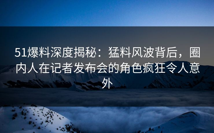 51爆料深度揭秘:猛料风波背后,圈内人在记者发布会的角色疯狂令人意外 51爆料深度揭秘:猛料风波背后,圈内人在记者发布会的角色疯狂令人意外