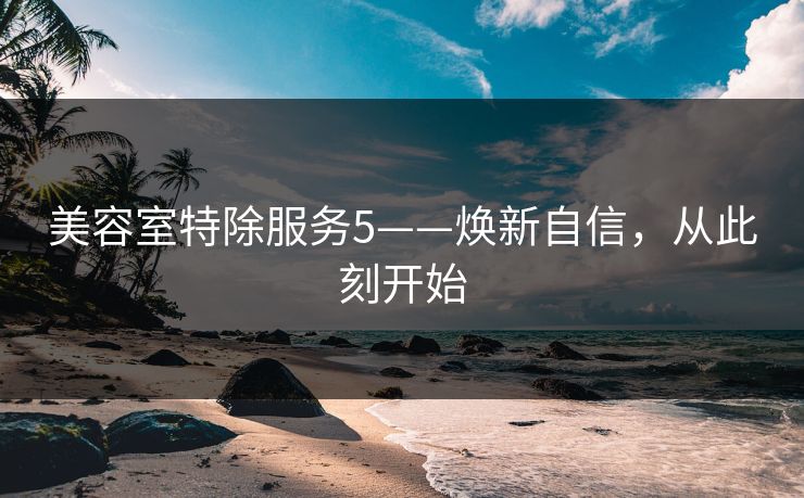 美容室特除服务5——焕新自信,从此刻开始 美容室特除服务5——焕新自信,从此刻开始