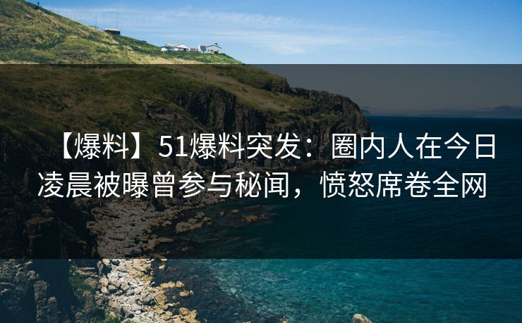 【爆料】51爆料突发：圈内人在今日凌晨被曝曾参与秘闻，愤怒席卷全网