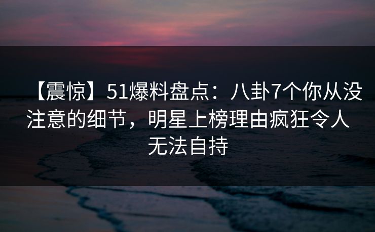 【震惊】51爆料盘点:八卦7个你从没注意的细节,明星上榜理由疯狂令人无法自持 【震惊】51爆料盘点:八卦7个你从没注意的细节,明星上榜理由疯狂令人无法自持