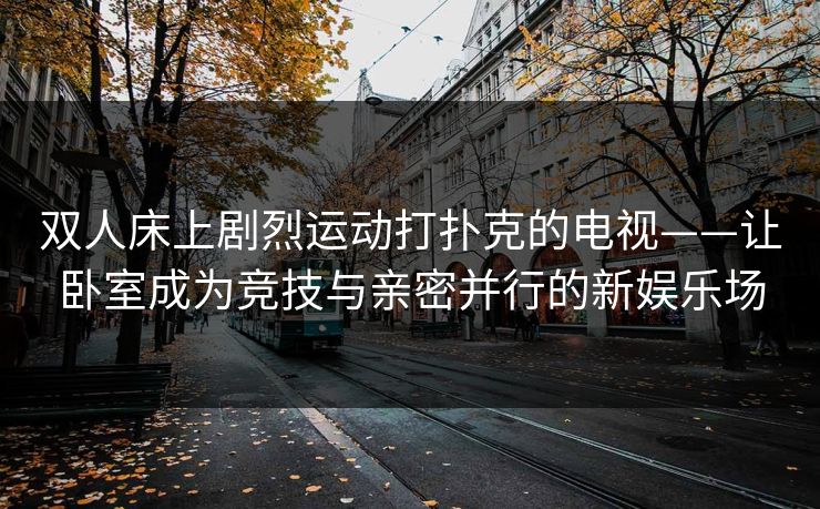 双人床上剧烈运动打扑克的电视——让卧室成为竞技与亲密并行的新娱乐场 双人床上剧烈运动打扑克的电视——让卧室成为竞技与亲密并行的新娱乐场