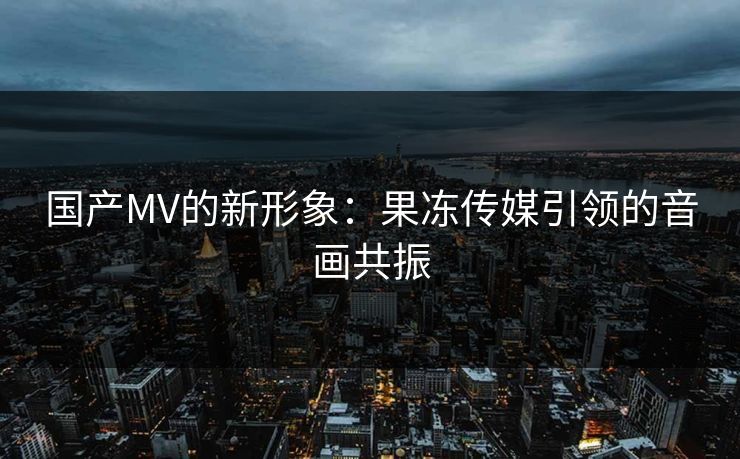 国产MV的新形象:果冻传媒引领的音画共振 国产MV的新形象:果冻传媒引领的音画共振