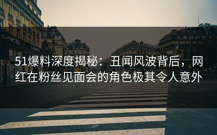 51爆料深度揭秘：丑闻风波背后，网红在粉丝见面会的角色极其令人意外