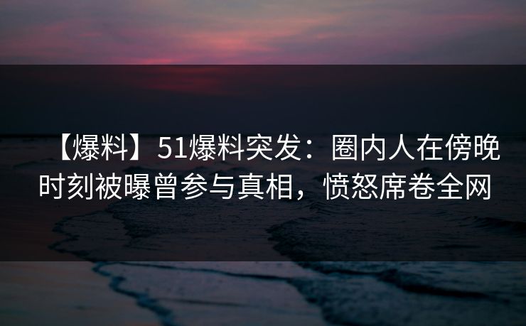 【爆料】51爆料突发:圈内人在傍晚时刻被曝曾参与真相,愤怒席卷全网 【爆料】51爆料突发:圈内人在傍晚时刻被曝曾参与真相,愤怒席卷全网