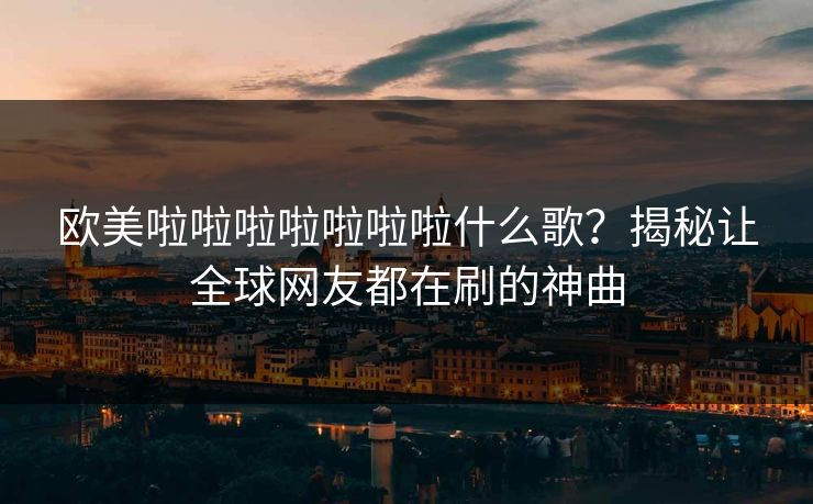 欧美啦啦啦啦啦啦啦什么歌？揭秘让全球网友都在刷的神曲