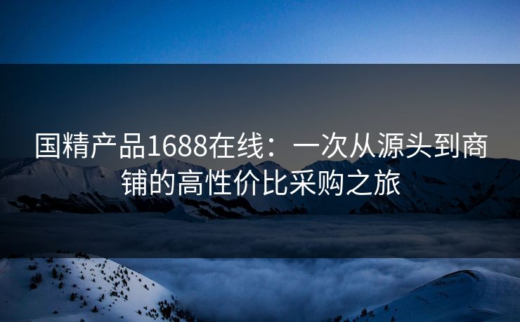国精产品1688在线：一次从源头到商铺的高性价比采购之旅