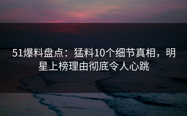 51爆料盘点：猛料10个细节真相，明星上榜理由彻底令人心跳