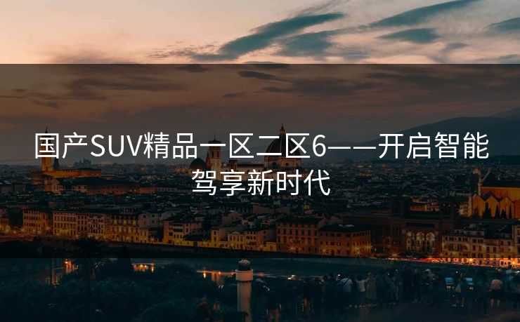 国产SUV精品一区二区6——开启智能驾享新时代 国产SUV精品一区二区6——开启智能驾享新时代