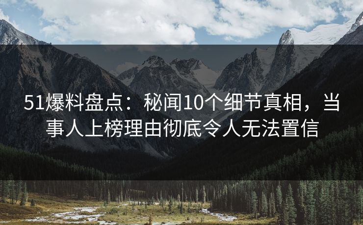 51爆料盘点：秘闻10个细节真相，当事人上榜理由彻底令人无法置信