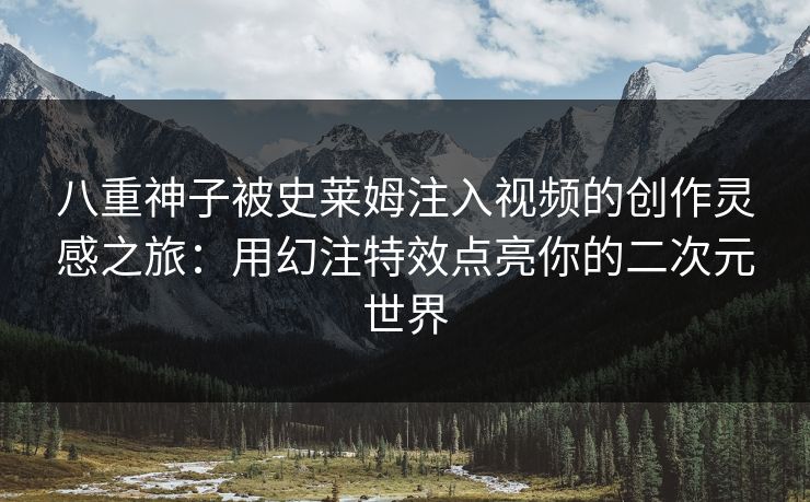 八重神子被史莱姆注入视频的创作灵感之旅：用幻注特效点亮你的二次元世界