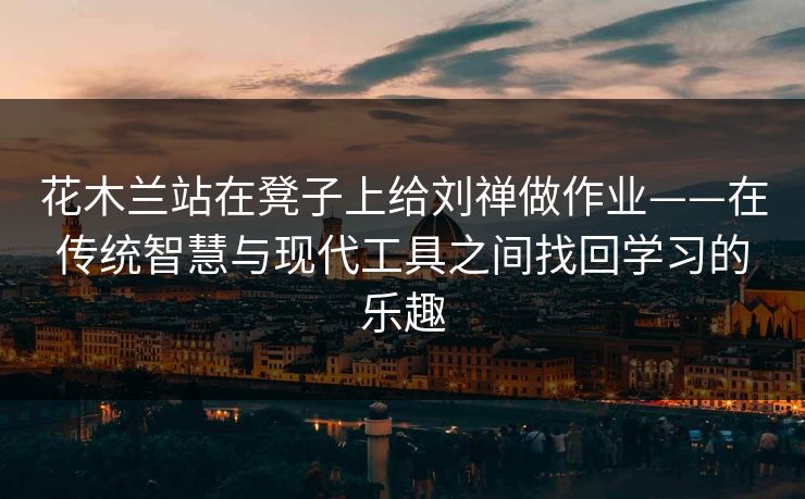 花木兰站在凳子上给刘禅做作业——在传统智慧与现代工具之间找回学习的乐趣