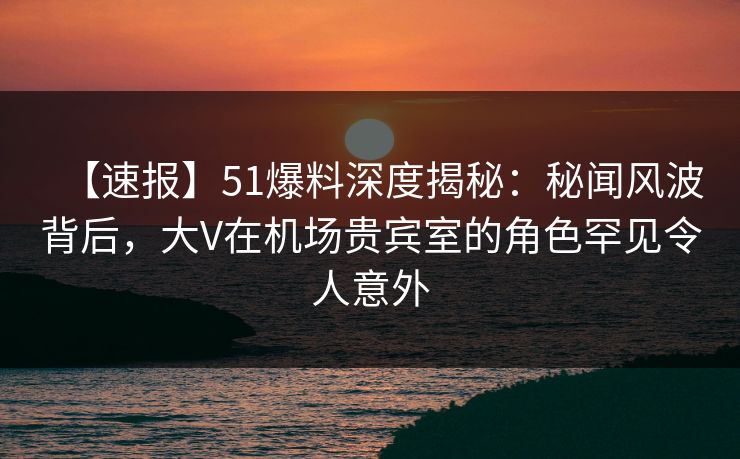 【速报】51爆料深度揭秘：秘闻风波背后，大V在机场贵宾室的角色罕见令人意外