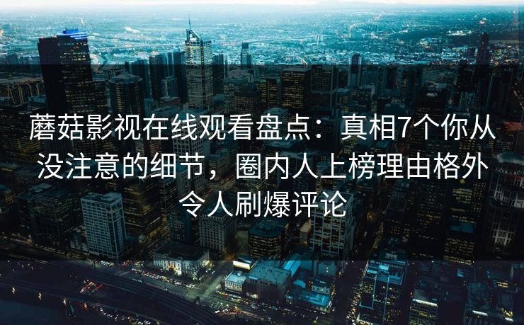 蘑菇影视在线观看盘点：真相7个你从没注意的细节，圈内人上榜理由格外令人刷爆评论