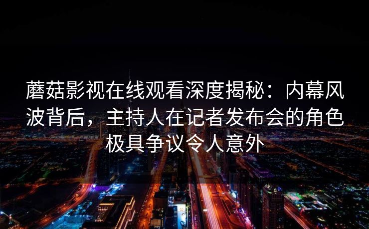 蘑菇影视在线观看深度揭秘：内幕风波背后，主持人在记者发布会的角色极具争议令人意外