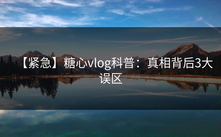【紧急】糖心vlog科普：真相背后3大误区