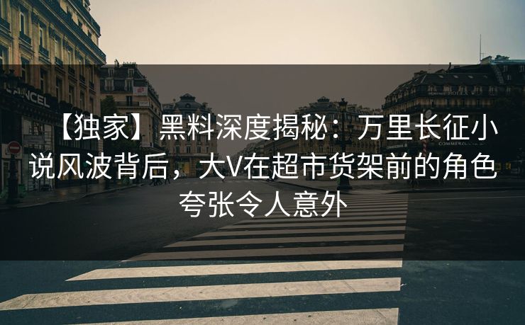 【独家】黑料深度揭秘：万里长征小说风波背后，大V在超市货架前的角色夸张令人意外