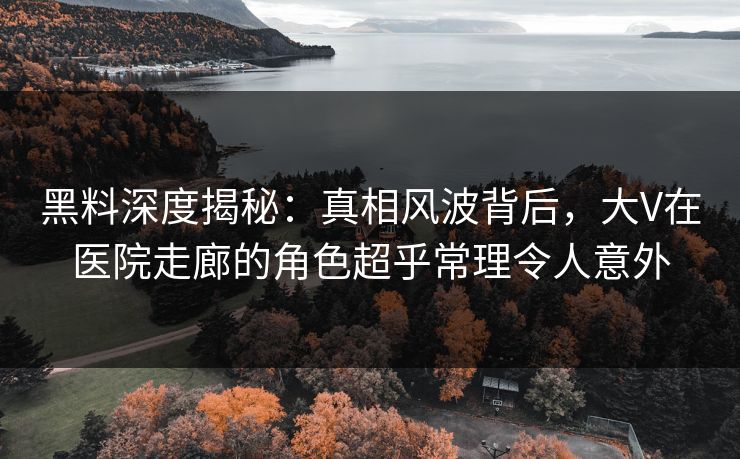 黑料深度揭秘：真相风波背后，大V在医院走廊的角色超乎常理令人意外