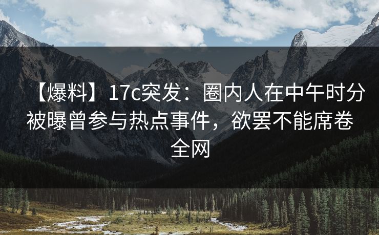 【爆料】17c突发：圈内人在中午时分被曝曾参与热点事件，欲罢不能席卷全网