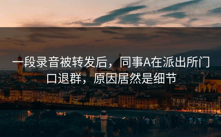 一段录音被转发后,同事A在派出所门口退群,原因居然是细节 一段录音被转发后,同事A在派出所门口退群,原因居然是细节