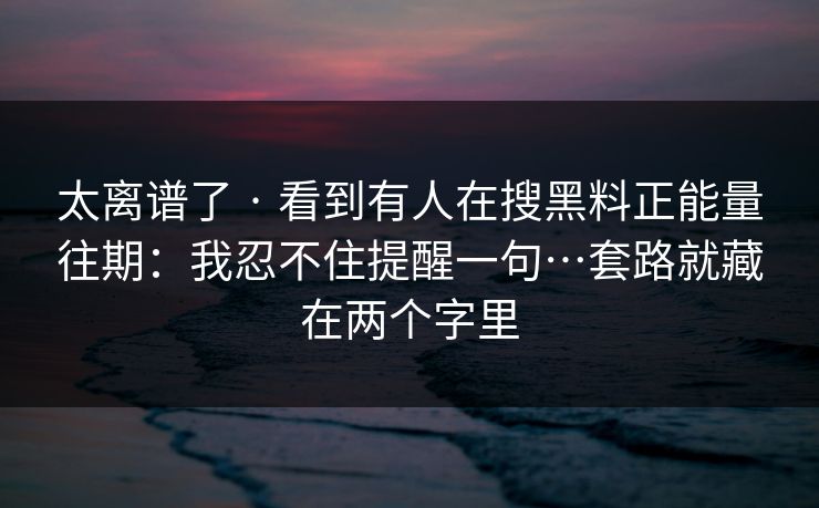 太离谱了 · 看到有人在搜黑料正能量往期:我忍不住提醒一句…套路就藏在两个字里 太离谱了 · 看到有人在搜黑料正能量往期:我忍不住提醒一句…套路就藏在两个字里