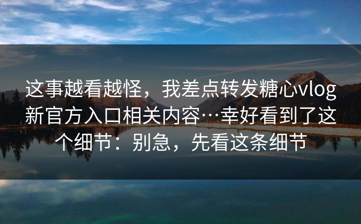 这事越看越怪,我差点转发糖心vlog新官方入口相关内容…幸好看到了这个细节:别急,先看这条细节 这事越看越怪,我差点转发糖心vlog新官方入口相关内容…幸好看到了这个细节:别急,先看这条细节