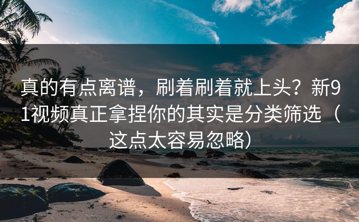 真的有点离谱，刷着刷着就上头？新91视频真正拿捏你的其实是分类筛选（这点太容易忽略）