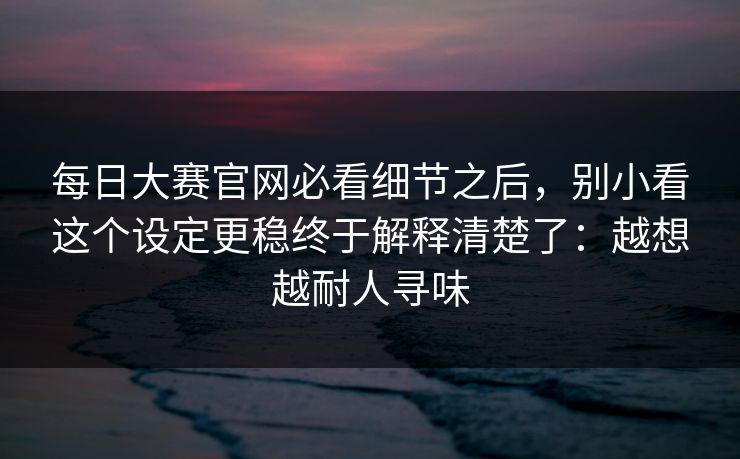 每日大赛官网必看细节之后，别小看这个设定更稳终于解释清楚了：越想越耐人寻味