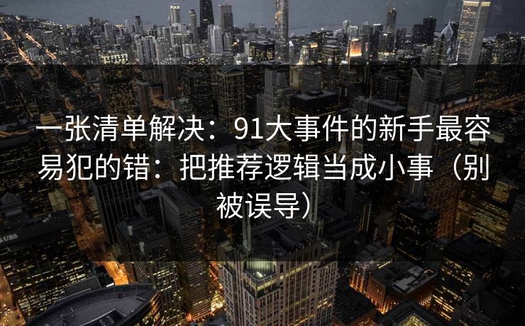一张清单解决：91大事件的新手最容易犯的错：把推荐逻辑当成小事（别被误导）