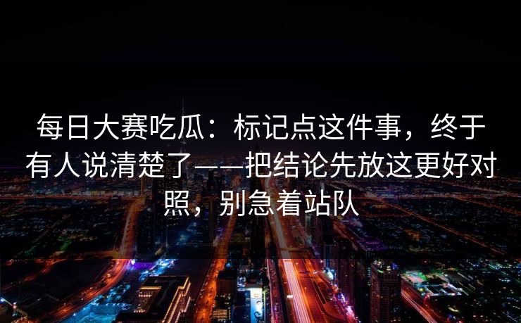 每日大赛吃瓜：标记点这件事，终于有人说清楚了——把结论先放这更好对照，别急着站队