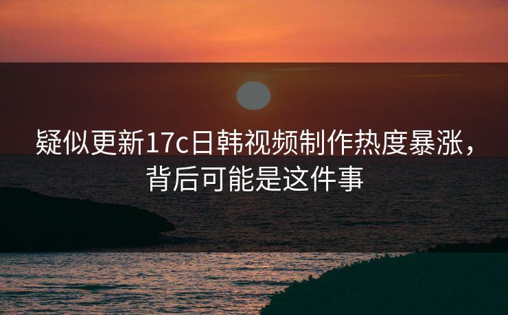 疑似更新17c日韩视频制作热度暴涨，背后可能是这件事