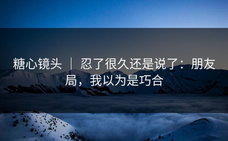 糖心镜头 ｜ 忍了很久还是说了：朋友局，我以为是巧合