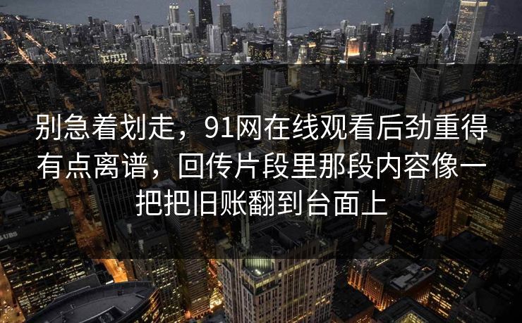 别急着划走，91网在线观看后劲重得有点离谱，回传片段里那段内容像一把把旧账翻到台面上